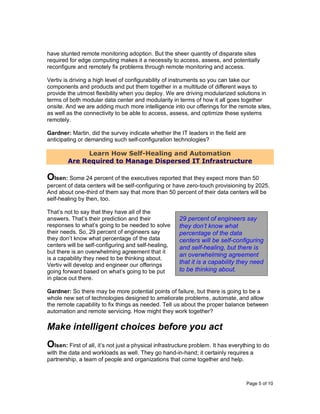 Page 5 of 10
have stunted remote monitoring adoption. But the sheer quantity of disparate sites
required for edge computing makes it a necessity to access, assess, and potentially
reconfigure and remotely fix problems through remote monitoring and access.
Vertiv is driving a high level of configurability of instruments so you can take our
components and products and put them together in a multitude of different ways to
provide the utmost flexibility when you deploy. We are driving modularized solutions in
terms of both modular data center and modularity in terms of how it all goes together
onsite. And we are adding much more intelligence into our offerings for the remote sites,
as well as the connectivity to be able to access, assess, and optimize these systems
remotely.
Gardner: Martin, did the survey indicate whether the IT leaders in the field are
anticipating or demanding such self-configuration technologies?
Learn How Self-Healing and Automation
Are Required to Manage Dispersed IT Infrastructure
Olsen: Some 24 percent of the executives reported that they expect more than 50
percent of data centers will be self-configuring or have zero-touch provisioning by 2025.
And about one-third of them say that more than 50 percent of their data centers will be
self-healing by then, too.
That’s not to say that they have all of the
answers. That’s their prediction and their
responses to what’s going to be needed to solve
their needs. So, 29 percent of engineers say
they don’t know what percentage of the data
centers will be self-configuring and self-healing,
but there is an overwhelming agreement that it
is a capability they need to be thinking about.
Vertiv will develop and engineer our offerings
going forward based on what’s going to be put
in place out there.
Gardner: So there may be more potential points of failure, but there is going to be a
whole new set of technologies designed to ameliorate problems, automate, and allow
the remote capability to fix things as needed. Tell us about the proper balance between
automation and remote servicing. How might they work together?
Make intelligent choices before you act
Olsen: First of all, it’s not just a physical infrastructure problem. It has everything to do
with the data and workloads as well. They go hand-in-hand; it certainly requires a
partnership, a team of people and organizations that come together and help.
29 percent of engineers say
they don’t know what
percentage of the data
centers will be self-configuring
and self-healing, but there is
an overwhelming agreement
that it is a capability they need
to be thinking about.
 