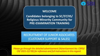 RECRUITMENT OF JUNIOR ASSOCIATES
(CUSTOMER SUPPORT & SALES)
1
WELCOME
Candidates belonging to SC/ST/XS/
Religious Minority Community for
PRE-EXAMINATION TRAINING
Please go through the detailed advertisement (Advertisement No: CRPD/
CR/ 2021-22/ 09) for reference and full instructions in this regard.
 
