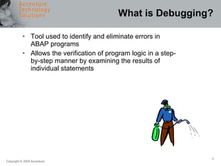 What is Debugging? Tool used to identify and eliminate errors in ABAP programs Allows the verification of program logic in a step-by-step manner by examining the results of individual statements 