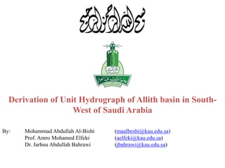Derivation of Unit Hydrograph of Allith basin in South-
West of Saudi Arabia
By: Mohammad Abdullah Al-Bishi (maalbeshi@kau.edu.sa)
Prof. Amro Mohamed Elfeki (aelfeki@kau.edu.sa)
Dr. Jarbou Abdullah Bahrawi (jbahrawi@kau.edu.sa)
 