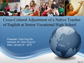 Cross-Cultural Adjustment of a Native Teacher
of English at Senior Vocational High School

Presenter: Chia-Ying Wu
Advisors: Dr. Chin-Ying Lin
Date: January 6th , 2013

 
