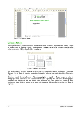 Figura 7: Exibição Notas


Exibição folheto
A exibição Folheto é para configurar o layout de seu slide para uma impressão em folheto. Clique
na guia Folheto na Área de trabalho, então escolha Layouts no painel de Tarefas. Pode-se então
optar por imprimir 1,2,3,4,6 ou 9 slides por página




                            Figura 8: Layouts de Folheto
Use esta exibição também para personalizar as informações impressas no folheto. Consulte o
Capítulo 10, do Guia do Impress para obter instruções sobre a impressão de slides, folhetos, e
notas.
Selecione a partir do menu Inserir → Número da página ou Inserir → Data e hora e na caixa de
diálogo que abre, e clique na guia Notas e Folheto (veja Figura 9). Use esta caixa de diálogo para
selecionar os elementos que se deseja para aparecer em cada página do folheto e seus
conteúdos. Mais detalhes sobre como usar esta caixa de diálogo são fornecidas no Guia do
Impress.




10                                                                           Introdução ao Impress
 
