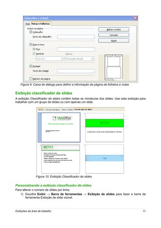 Figura 9: Caixa de diálogo para definir a informação da página de folhetos e notas

Exibição classificador de slides
A exibição Classificador de slides contém todas as miniaturas dos slides. Use esta exibição para
trabalhar com um grupo de slides ou com apenas um slide.




                Figura 10: Exibição Classificador de slides


Personalizando a exibição classificador de slides
Para alterar o número de slides por linha:
   1) Escolha Exibir → Barra de ferramentas → Exibição de slides para fazer a barra de
        ferramenta Exibição de slide visível.



Exibições da área de trabalho                                                                11
 