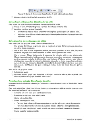 Figura 11: Barra de ferramenta Classificador de slide e Exibição de slides
     2) Ajuste o número de slides (até um máximo de 15).

Movendo um slide usando o Classificador de slide
Para mover um slide em um apresentação no Classificador de slides:
   1) Clique no slide. Uma borda grossa e preta é desenhada em torno dele.
   2) Arraste-o e solte-o no local desejado.
      •    Conforme o slide se move, uma linha vertical preta aparece para um lado do slide.
         •    Arraste o slide até que esta linha vertical preta esteja localizada onde deseja-se que o
              slide seja movido.

Selecionando e movendo grupos de slides
Para selecionar um grupo de slides, use um destes métodos:
     • Use a tecla Ctrl: Clique no primeiro slide e, mantendo a tecla Ctrl pressionada, selecione
         os outros slides desejados.
     •   Use a tecla Shift: Clique no primeiro slide e, enquanto pressiona a tecla Shift, clique no
         slide final do grupo. Isto seleciona todos os slides entre o primeiro e o último.
     •   Use o mouse: Clique ligeiramente à esquerda do primeiro slide a ser selecionado.
         Mantenha pressionado o botão esquerdo do mouse e arraste o ponteiro do mouse para o
         ponto um pouco à direita do último slide a ser incluído. (Pode-se também fazer isto da
         direita para a esquerda) Um contorno tracejado retangular se forma enquanto arrasta-se o
         cursor através das miniaturas dos slides e uma borda é desenhada em torno de cada slide
         selecionado. Certifique-se de que o retângulo incluiu todos os slides desados para a
         seleção.
Para mover um grupo de slides:
   1) Selecione o grupo.
   2) Arraste e solte o grupo para sua nova localização. Um linha vertical preta aparece para
      mostrar para onde o grupo de slides será movido.

Trabalhando na exibição Classificador de slides
Pode-se trabalhar com slides na exibição Classificador de slides assim como se trabalha no Painel
de slides.
Para fazer alterações, clique com o botão direito do mouse em um slide e escolha qualquer uma
das seguintes opções do menu suspenso:
     •   Adicionar um novo slide após o slide selecionado.
     •   Renomear ou excluir o slide selecionado.
     •   Alterar o layout do slide.
     •   Alterar a transição do slide.
         –   Para um slide, clique o slide para selecioná-lo e então adicione a transição desejada.
         –   Para mais de um slide, selecione o grupo de slides e adicione a transição desejada.
     • Marcar um slide como oculto. Slides ocultos não serão mostrados na exibição de slides.
     • Copiar ou cortar e colar um slide.



12                                                                              Introdução ao Impress
 