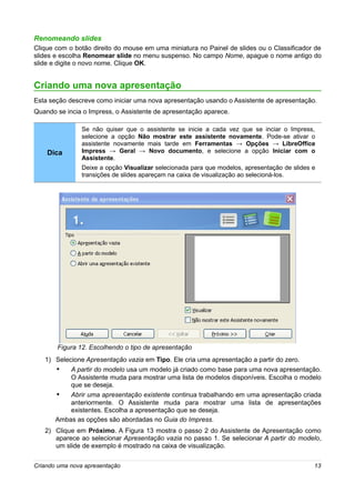 Renomeando slides
Clique com o botão direito do mouse em uma miniatura no Painel de slides ou o Classificador de
slides e escolha Renomear slide no menu suspenso. No campo Nome, apague o nome antigo do
slide e digite o novo nome. Clique OK.


Criando uma nova apresentação
Esta seção descreve como iniciar uma nova apresentação usando o Assistente de apresentação.
Quando se incia o Impress, o Assistente de apresentação aparece.

                Se não quiser que o assistente se inicie a cada vez que se inciar o Impress,
                selecione a opção Não mostrar este assistente novamente. Pode-se ativar o
                assistente novamente mais tarde em Ferramentas → Opções → LibreOffice
    Dica        Impress → Geral → Novo documento, e selecione a opção Iniciar com o
                Assistente.
                Deixe a opção Visualizar selecionada para que modelos, apresentação de slides e
                transições de slides apareçam na caixa de visualização ao selecioná-los.




       Figura 12. Escolhendo o tipo de apresentação
   1) Selecione Apresentação vazia em Tipo. Ele cria uma apresentação a partir do zero.
      •    A partir do modelo usa um modelo já criado como base para uma nova apresentação.
           O Assistente muda para mostrar uma lista de modelos disponíveis. Escolha o modelo
           que se deseja.
      •    Abrir uma apresentação existente continua trabalhando em uma apresentação criada
           anteriormente. O Assistente muda para mostrar uma lista de apresentações
           existentes. Escolha a apresentação que se deseja.
      Ambas as opções são abordadas no Guia do Impress.
   2) Clique em Próximo. A Figura 13 mostra o passo 2 do Assistente de Apresentação como
      aparece ao selecionar Apresentação vazia no passo 1. Se selecionar A partir do modelo,
      um slide de exemplo é mostrado na caixa de visualização.


Criando uma nova apresentação                                                                 13
 
