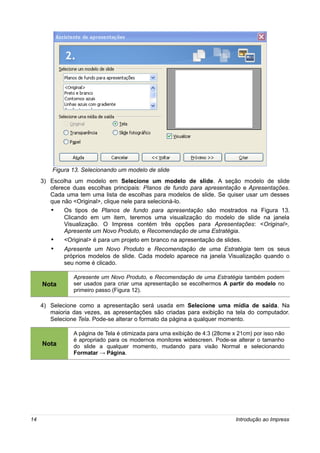 Figura 13. Selecionando um modelo de slide
     3) Escolha um modelo em Selecione um modelo de slide. A seção modelo de slide
        oferece duas escolhas principais: Planos de fundo para apresentação e Apresentações.
        Cada uma tem uma lista de escolhas para modelos de slide. Se quiser usar um desses
        que não <Original>, clique nele para selecioná-lo.
        •    Os tipos de Planos de fundo para apresentação são mostrados na Figura 13.
             Clicando em um item, teremos uma visualização do modelo de slide na janela
             Visualização. O Impress contém três opções para Apresentações: <Original>,
             Apresente um Novo Produto, e Recomendação de uma Estratégia.
        •    <Original> é para um projeto em branco na apresentação de slides.
        •    Apresente um Novo Produto e Recomendação de uma Estratégia tem os seus
             próprios modelos de slide. Cada modelo aparece na janela Visualização quando o
             seu nome é clicado.

                Apresente um Novo Produto, e Recomendação de uma Estratégia também podem
     Nota       ser usados para criar uma apresentação se escolhermos A partir do modelo no
                primeiro passo (Figura 12).

     4) Selecione como a apresentação será usada em Selecione uma mídia de saída. Na
        maioria das vezes, as apresentações são criadas para exibição na tela do computador.
        Selecione Tela. Pode-se alterar o formato da página a qualquer momento.

                A página de Tela é otimizada para uma exibição de 4:3 (28cme x 21cm) por isso não
                é apropriado para os modernos monitores widescreen. Pode-se alterar o tamanho
     Nota       do slide a qualquer momento, mudando para visão Normal e selecionando
                Formatar → Página.




14                                                                            Introdução ao Impress
 