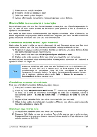 1)   Cole o texto na posição desejada.
   2)   Selecione o texto que acabou de colar.
   3)   Selecione o estilo gráfico desejado.
   4)   Aplique a formatação manual como necessário para as seções do texto.

Criando listas de marcadores e numeração
O procedimento para criar uma lista de marcadores e numeração e bem diferente dependendo do
tipo de caixa de texto usada, embora as ferramentas para gerenciar a lista e personalizar a
aparência são os mesmos.
Em caixas de texto criadas automaticamente pelo Impress (Chamada Layout automático), os
estilos disponíveis são por padrão lista de marcadores, enquanto para caixa de texto normal um
passo adicional é necessário para criar uma lista com marcador.

Criando listas em caixas de texto Layout automático
Cada caixa de texto incluída no layouts disponíveis já está formatada como uma lista com
marcadores, portanto para criar uma lista com marcadores, os passos necessários são:
   1) No painel de Layout, escolha um modelo de slide que contenha uma caixa de texto. Estas
      são facilmente reconhecíveis nas miniaturas;
   2) Clique na caixa de texto, que se lê Clique aqui para adicionar o texto
   3) Digite o texto, então pressione Enter para iniciar uma nova linha com marcadores.
Os métodos para alterar entre listas de marcadores e numeração são explicadas em “Alterando a
aparência da lista” na página 22.

                 Pressione Shift+Enter para iniciar uma nova linha sem criar um novo marcador ou
                 número. A nova linha terá o mesmo recuo da linha anterior. Para desligar
                 completamente os marcadores, clique no botão marcadores na barra de
    Dica         ferramentas Formatação de texto. Se a barra de ferramentas Formatação de texto
                 não é mostrada, habilite-a selecionando Exibir → Barras de ferramentas →
                 Formatação de texto na barra de menu.


Criando listas em outras caixas de texto
Para criar uma lista em uma caixa de texto, siga estes passos:
   1) Coloque o cursor na caixa de texto.
   2) Clique no botão Ativar/Desativar Marcadores           na barra de ferramentas Formatação
      de texto. Se a barra de ferramentas Formatação de texto não é mostrada, habilite-a
      selecionando Exibir → Barras de ferramentas → Formatação de texto na barra de
      menu.
   3) Digite o texto e pressione Enter para iniciar uma nova linha com marcador.
   4) O tipo de lista padrão é uma lista com marcadores. Métodos para alterar a aparência desta
      lista são explicadas na página 22.

Criando um novo nível de texto
   1) Se necessário, pressione Enter para iniciar uma nova linha.
   2) Pressione Tab. Cada vez que se pressiona Tab a linha avança para o próximo nível.
      Pressionar Enter cria uma nova linha no mesmo nível que a anterior. Para retornar ao nível
      anterior, pressione Shift+Tab.



Adicionando e formatando texto                                                                 21
 