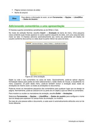 • Página número (número do slide)
     • Nome do arquivo

                Para alterar a informação do autor, vá em Ferramentas → Opções → LibreOffice
     Dica       → Dados do Usuário .



Adicionando comentários a uma apresentação
O Impress suporta comentários semelhantes ao do Writer e Calc.
No modo de exibição Normal, escolha Inserir → Anotação da barra de menu. Uma pequena
caixa contendo suas iniciais aparece no canto superior esquerdo do slide, com uma caixa de texto
maior ao lado. O Impress adiciona automaticamente seu nome (se preenchido em Dados do
usuário conforme dica acima) e a data atual na parte inferior da caixa de texto.




                    Figura 22: Uma anotação
Digite ou cole o seu comentário na caixa de texto. Opcionalmente, pode-se aplicar alguma
formatação básica para partes do texto selecionando-o, botão direito do mouse, e escolhendo no
menu suspenso. (A partir deste menu, pode-se também excluir a anotação atual, todas as
anotações do mesmo autor, ou todas as anotações no documento).
Pode-se mover os marcadores pequenos dos comentários para qualquer lugar que se deseje na
página. Normalmente, pode-se colocá-lo em ou perto de um objeto a que se refere no comentário.
Para mostrar ou ocultar os marcadores de anotação, escolha Exibir → Anotações.
Selecione Ferramentas → Opções → LibreOffice → Dados do usuário para configurar o nome
que se deseja para aparecer no campo Autor da anotação, ou mudá-lo.
Se mais de uma pessoa edita o documento, a cada autor é automaticamente atribuída uma cor de
fundo diferente.




30                                                                          Introdução ao Impress
 