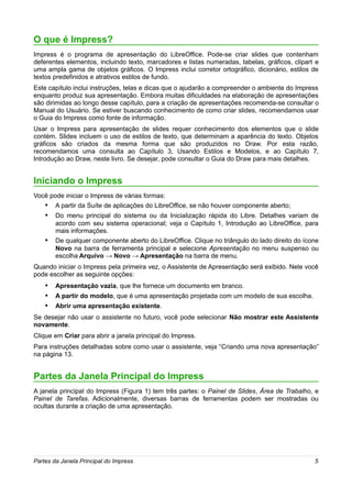 O que é Impress?
Impress é o programa de apresentação do LibreOffice. Pode-se criar slides que contenham
deferentes elementos, incluindo texto, marcadores e listas numeradas, tabelas, gráficos, clipart e
uma ampla gama de objetos gráficos. O Impress inclui corretor ortográfico, dicionário, estilos de
textos predefinidos e atrativos estilos de fundo.
Este capítulo inclui instruções, telas e dicas que o ajudarão a compreender o ambiente do Impress
enquanto produz sua apresentação. Embora muitas dificuldades na elaboração de apresentações
são dirimidas ao longo desse capítulo, para a criação de apresentações recomenda-se consultar o
Manual do Usuário. Se estiver buscando conhecimento de como criar slides, recomendamos usar
o Guia do Impress como fonte de informação.
Usar o Impress para apresentação de slides requer conhecimento dos elementos que o slide
contém. Slides incluem o uso de estilos de texto, que determinam a aparência do texto. Objetos
gráficos são criados da mesma forma que são produzidos no Draw. Por esta razão,
recomendamos uma consulta ao Capítulo 3, Usando Estilos e Modelos, e ao Capítulo 7,
Introdução ao Draw, neste livro. Se desejar, pode consultar o Guia do Draw para mais detalhes.


Iniciando o Impress
Você pode iniciar o Impress de várias formas:
    • A partir da Suíte de aplicações do LibreOffice, se não houver componente aberto;
    • Do menu principal do sistema ou da Inicialização rápida do Libre. Detalhes variam de
        acordo com seu sistema operacional; veja o Capítulo 1, Introdução ao LibreOffice, para
        mais informações.
    •   De qualquer componente aberto do LibreOffice. Clique no triângulo do lado direito do ícone
        Novo na barra de ferramenta principal e selecione Apresentação no menu suspenso ou
        escolha Arquivo → Novo → Apresentação na barra de menu.
Quando iniciar o Impress pela primeira vez, o Assistente de Apresentação será exibido. Nele você
pode escolher as seguinte opções:
    • Apresentação vazia, que lhe fornece um documento em branco.
    • A partir do modelo, que é uma apresentação projetada com um modelo de sua escolha.
    • Abrir uma apresentação existente.
Se desejar não usar o assistente no futuro, você pode selecionar Não mostrar este Assistente
novamente.
Clique em Criar para abrir a janela principal do Impress.
Para instruções detalhadas sobre como usar o assistente, veja “Criando uma nova apresentação”
na página 13.


Partes da Janela Principal do Impress
A janela principal do Impress (Figura 1) tem três partes: o Painel de Slides, Área de Trabalho, e
Painel de Tarefas. Adicionalmente, diversas barras de ferramentas podem ser mostradas ou
ocultas durante a criação de uma apresentação.




Partes da Janela Principal do Impress                                                           5
 