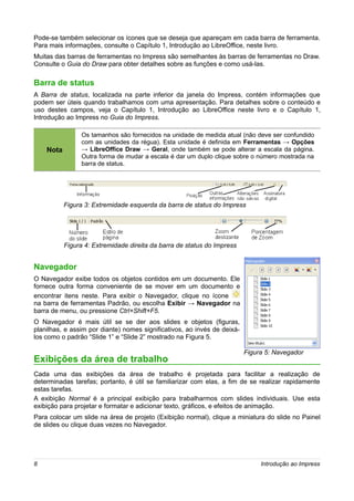 Pode-se também selecionar os ícones que se deseja que apareçam em cada barra de ferramenta.
Para mais informações, consulte o Capítulo 1, Introdução ao LibreOffice, neste livro.
Muitas das barras de ferramentas no Impress são semelhantes às barras de ferramentas no Draw.
Consulte o Guia do Draw para obter detalhes sobre as funções e como usá-las.

Barra de status
A Barra de status, localizada na parte inferior da janela do Impress, contém informações que
podem ser úteis quando trabalhamos com uma apresentação. Para detalhes sobre o conteúdo e
uso destes campos, veja o Capítulo 1, Introdução ao LibreOffice neste livro e o Capítulo 1,
Introdução ao Impress no Guia do Impress.

                 Os tamanhos são fornecidos na unidade de medida atual (não deve ser confundido
                 com as unidades da régua). Esta unidade é definida em Ferramentas → Opções
    Nota         → LibreOffice Draw → Geral, onde também se pode alterar a escala da página.
                 Outra forma de mudar a escala é dar um duplo clique sobre o número mostrada na
                 barra de status.




           Figura 3: Extremidade esquerda da barra de status do Impress




           Figura 4: Extremidade direita da barra de status do Impress


Navegador
O Navegador exibe todos os objetos contidos em um documento. Ele
fornece outra forma conveniente de se mover em um documento e
encontrar itens neste. Para exibir o Navegador, clique no ícone
na barra de ferramentas Padrão, ou escolha Exibir → Navegador na
barra de menu, ou pressione Ctrl+Shift+F5.
O Navegador é mais útil se se der aos slides e objetos (figuras,
planilhas, e assim por diante) nomes significativos, ao invés de deixá-
los como o padrão “Slide 1” e “Slide 2” mostrado na Figura 5.

                                                                          Figura 5: Navegador
Exibições da área de trabalho
Cada uma das exibições da área de trabalho é projetada para facilitar a realização de
determinadas tarefas; portanto, é útil se familiarizar com elas, a fim de se realizar rapidamente
estas tarefas.
A exibição Normal é a principal exibição para trabalharmos com slides individuais. Use esta
exibição para projetar e formatar e adicionar texto, gráficos, e efeitos de animação.
Para colocar um slide na área de projeto (Exibição normal), clique a miniatura do slide no Painel
de slides ou clique duas vezes no Navegador.




8                                                                              Introdução ao Impress
 