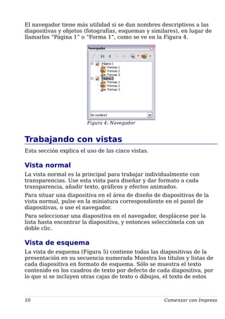 El navegador tiene más utilidad si se dan nombres descriptivos a las
diapositivas y objetos (fotografías, esquemas y similares), en lugar de
llamarlos “Página 1” o “Forma 1”, como se ve en la Figura 4.
Figura 4: Navegador
Trabajando con vistas
Esta sección explica el uso de las cinco vistas.
Vista normal
La vista normal es la principal para trabajar individualmente con
transparencias. Use esta vista para diseñar y dar formato a cada
transparencia, añadir texto, gráficos y efectos animados.
Para situar una diapositiva en el área de diseño de diapositivas de la
vista normal, pulse en la miniatura correspondiente en el panel de
diapositivas, o use el navegador.
Para seleccionar una diapositiva en el navegador, desplácese por la
lista hasta encontrar la diapositiva, y entonces selecciónela con un
doble clic.
Vista de esquema
La vista de esquema (Figura 5) contiene todas las diapositivas de la
presentación en su secuencia numerada Muestra los títulos y listas de
cada diapositiva en formato de esquema. Sólo se muestra el texto
contenido en los cuadros de texto por defecto de cada diapositiva, por
lo que si se incluyen otras cajas de texto o dibujos, el texto de estos
10 Comenzar con Impress
 