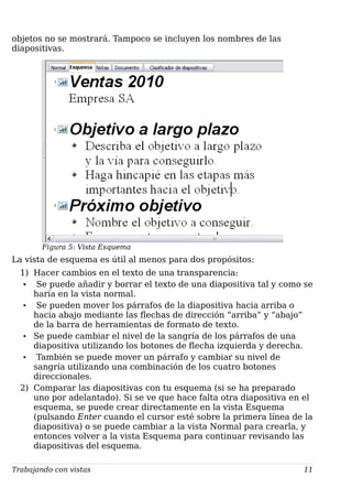 objetos no se mostrará. Tampoco se incluyen los nombres de las
diapositivas.
Figura 5: Vista Esquema
La vista de esquema es útil al menos para dos propósitos:
1) Hacer cambios en el texto de una transparencia:
• Se puede añadir y borrar el texto de una diapositiva tal y como se
haría en la vista normal.
• Se pueden mover los párrafos de la diapositiva hacia arriba o
hacia abajo mediante las flechas de dirección “arriba” y “abajo”
de la barra de herramientas de formato de texto.
• Se puede cambiar el nivel de la sangría de los párrafos de una
diapositiva utilizando los botones de flecha izquierda y derecha.
• También se puede mover un párrafo y cambiar su nivel de
sangría utilizando una combinación de los cuatro botones
direccionales.
2) Comparar las diapositivas con tu esquema (si se ha preparado
uno por adelantado). Si se ve que hace falta otra diapositiva en el
esquema, se puede crear directamente en la vista Esquema
(pulsando Enter cuando el cursor esté sobre la primera línea de la
diapositiva) o se puede cambiar a la vista Normal para crearla, y
entonces volver a la vista Esquema para continuar revisando las
diapositivas del esquema.
Trabajando con vistas 11
 
