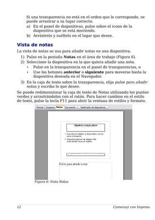 Si una transparencia no está en el orden que le corresponde, se
puede arrastrar a su lugar correcto.
a) En el panel de diapositivas, pulse sobre el icono de la
diapositiva que se está moviendo.
b) Arrástrelo y suéltelo en el lugar que desee.
Vista de notas
La vista de notas se usa para añadir notas en una diapositiva.
1) Pulse en la pestaña Notas en el área de trabajo (Figura 6).
2) Seleccione la diapositiva en la que quiera añadir una nota.
• Pulse en la transparencia en el panel de transparencias, o
• Use los botones anterior o siguiente para moverse hasta la
diapositiva deseada en el Navegador.
3) En la caja de texto sobre la transparencia, elija pulse para añadir
notas y escriba lo que desee.
Se puede redimensionar la caja de texto de Notas utilizando los puntos
verdes y arrastrándolos con el ratón. Para hacer cambios en el estilo
de texto, pulse la tecla F11 para abrir la ventana de estilos y formato.
12 Comenzar con Impress
Figura 6: Vista Notas
 