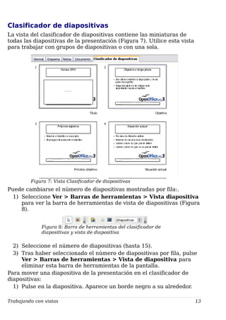 Clasificador de diapositivas
La vista del clasificador de diapositivas contiene las miniaturas de
todas las diapositivas de la presentación (Figura 7). Utilice esta vista
para trabajar con grupos de diapositivas o con una sola.
Figura 7: Vista Clasificador de diapositivas
Puede cambiarse el número de diapositivas mostradas por fila:.
1) Seleccione Ver > Barras de herramientas > Vista diapositiva
para ver la barra de herramientas de vista de diapositivas (Figura
8).
Figura 8: Barra de herramientas del clasificador de
diapositivas y vista de diapositiva
2) Seleccione el número de diapositivas (hasta 15).
3) Tras haber seleccionado el número de diapositivas por fila, pulse
Ver > Barras de herramientas > Vista de diapositiva para
eliminar esta barra de herramientas de la pantalla.
Para mover una diapositiva de la presentación en el clasificador de
diapositivas:
1) Pulse en la diapositiva. Aparece un borde negro a su alrededor.
Trabajando con vistas 13
 