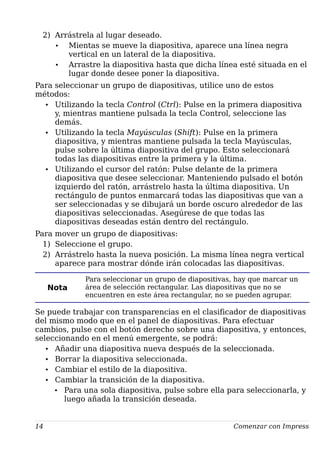 2) Arrástrela al lugar deseado.
• Mientas se mueve la diapositiva, aparece una línea negra
vertical en un lateral de la diapositiva.
• Arrastre la diapositiva hasta que dicha línea esté situada en el
lugar donde desee poner la diapositiva.
Para seleccionar un grupo de diapositivas, utilice uno de estos
métodos:
• Utilizando la tecla Control (Ctrl): Pulse en la primera diapositiva
y, mientras mantiene pulsada la tecla Control, seleccione las
demás.
• Utilizando la tecla Mayúsculas (Shift): Pulse en la primera
diapositiva, y mientras mantiene pulsada la tecla Mayúsculas,
pulse sobre la última diapositiva del grupo. Esto seleccionará
todas las diapositivas entre la primera y la última.
• Utilizando el cursor del ratón: Pulse delante de la primera
diapositiva que desee seleccionar. Manteniendo pulsado el botón
izquierdo del ratón, arrástrelo hasta la última diapositiva. Un
rectángulo de puntos enmarcará todas las diapositivas que van a
ser seleccionadas y se dibujará un borde oscuro alrededor de las
diapositivas seleccionadas. Asegúrese de que todas las
diapositivas deseadas están dentro del rectángulo.
Para mover un grupo de diapositivas:
1) Seleccione el grupo.
2) Arrástrelo hasta la nueva posición. La misma línea negra vertical
aparece para mostrar dónde irán colocadas las diapositivas.
Nota
Para seleccionar un grupo de diapositivas, hay que marcar un
área de selección rectangular. Las diapositivas que no se
encuentren en este área rectangular, no se pueden agrupar.
Se puede trabajar con transparencias en el clasificador de diapositivas
del mismo modo que en el panel de diapositivas. Para efectuar
cambios, pulse con el botón derecho sobre una diapositiva, y entonces,
seleccionando en el menú emergente, se podrá:
• Añadir una diapositiva nueva después de la seleccionada.
• Borrar la diapositiva seleccionada.
• Cambiar el estilo de la diapositiva.
• Cambiar la transición de la diapositiva.
• Para una sola diapositiva, pulse sobre ella para seleccionarla, y
luego añada la transición deseada.
14 Comenzar con Impress
 