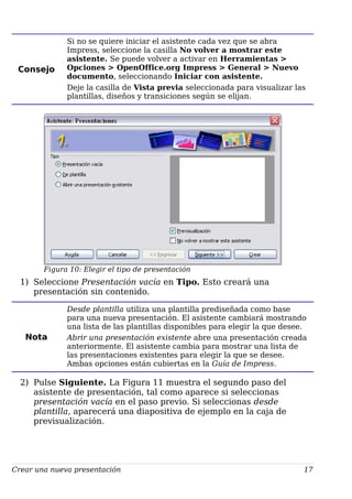 Consejo
Si no se quiere iniciar el asistente cada vez que se abra
Impress, seleccione la casilla No volver a mostrar este
asistente. Se puede volver a activar en Herramientas >
Opciones > OpenOffice.org Impress > General > Nuevo
documento, seleccionando Iniciar con asistente.
Deje la casilla de Vista previa seleccionada para visualizar las
plantillas, diseños y transiciones según se elijan.
Figura 10: Elegir el tipo de presentación
1) Seleccione Presentación vacía en Tipo. Esto creará una
presentación sin contenido.
Nota
Desde plantilla utiliza una plantilla prediseñada como base
para una nueva presentación. El asistente cambiará mostrando
una lista de las plantillas disponibles para elegir la que desee.
Abrir una presentación existente abre una presentación creada
anteriormente. El asistente cambia para mostrar una lista de
las presentaciones existentes para elegir la que se desee.
Ambas opciones están cubiertas en la Guía de Impress.
2) Pulse Siguiente. La Figura 11 muestra el segundo paso del
asistente de presentación, tal como aparece si seleccionas
presentación vacía en el paso previo. Si seleccionas desde
plantilla, aparecerá una diapositiva de ejemplo en la caja de
previsualización.
Crear una nueva presentación 17
 