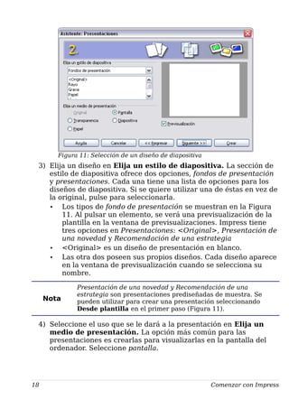 Figura 11: Selección de un diseño de diapositiva
3) Elija un diseño en Elija un estilo de diapositiva. La sección de
estilo de diapositiva ofrece dos opciones, fondos de presentación
y presentaciones. Cada una tiene una lista de opciones para los
diseños de diapositiva. Si se quiere utilizar una de éstas en vez de
la original, pulse para seleccionarla.
• Los tipos de fondo de presentación se muestran en la Figura
11. Al pulsar un elemento, se verá una previsualización de la
plantilla en la ventana de previsualizaciones. Impress tiene
tres opciones en Presentaciones: <Original>, Presentación de
una novedad y Recomendación de una estrategia
• <Original> es un diseño de presentación en blanco.
• Las otra dos poseen sus propios diseños. Cada diseño aparece
en la ventana de previsualización cuando se selecciona su
nombre.
Nota
Presentación de una novedad y Recomendación de una
estrategia son presentaciones prediseñadas de muestra. Se
pueden utilizar para crear una presentación seleccionando
Desde plantilla en el primer paso (Figura 11).
4) Seleccione el uso que se le dará a la presentación en Elija un
medio de presentación. La opción más común para las
presentaciones es crearlas para visualizarlas en la pantalla del
ordenador. Seleccione pantalla.
18 Comenzar con Impress
 