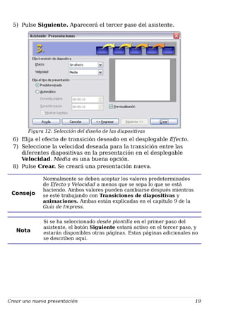 5) Pulse Siguiente. Aparecerá el tercer paso del asistente.
Figura 12: Selección del diseño de las diapositivas
6) Elija el efecto de transición deseado en el desplegable Efecto.
7) Seleccione la velocidad deseada para la transición entre las
diferentes diapositivas en la presentación en el desplegable
Velocidad. Media es una buena opción.
8) Pulse Crear. Se creará una presentación nueva.
Consejo
Normalmente se deben aceptar los valores predeterminados
de Efecto y Velocidad a menos que se sepa lo que se está
haciendo. Ambos valores pueden cambiarse después mientras
se esté trabajando con Transiciones de diapositivas y
animaciones. Ambas están explicadas en el capítulo 9 de la
Guía de Impress.
Nota
Si se ha seleccionado desde plantilla en el primer paso del
asistente, el botón Siguiente estará activo en el tercer paso, y
estarán disponibles otras páginas. Estas páginas adicionales no
se describen aquí.
Crear una nueva presentación 19
 