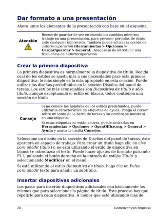 Dar formato a una presentación
Ahora junte los elementos de la presentación con base en el esquema.
Atención
Recuerde guardar de vez en cuando los cambios mientras
trabaje en una presentación, para prevenir pérdidas de datos
ante cualquier imprevisto. También puede activar la opción de
autorrecuperación (Herramientas > Opciones >
Cargar/guardar > General). Asegúrese de introducir una
frecuencia de autorrecuperación.
Crear la primera diapositiva
La primera diapositiva es normalmente la diapositiva de título. Decida
cual de los estilos se ajusta más a sus necesidades para esta primera
diapositiva: lo más simple es lo más apropiado en esta ocasión. Puede
utilizar los diseños predefinidos en la sección Diseños del panel de
tareas. Los estilos más aconsejables son Diapositiva de título o sólo
título, aunque exceptuando el estilo en blanco, todos contienen una
sección de título
Consejo
Si no conoce los nombres de los estilos predefinidos, puede
utilizar la característica de etiquetas de ayuda. Ponga el cursor
sobre un icono de la barra de tareas y su nombre se mostrará
en una etiqueta.
Si estas etiquetas no están activas, puede activarlas en
Herramientas > Opciones > OpenOffice.org > General >
Ayuda y marca la casilla Consejos.
Seleccione un diseño en la sección de Diseños del panel de tareas, éste
aparcerá en espacio de trabajo. Para crear un título haga clic en ulse
para añadir título (si no está utilizando el estilo de diapositiva en
blanco) e introduzca el texto. Puede hacer ajustes de formato pulsando
F11, pulsando el botón derecho en la entrada de estilos Título y
seleccionando Modificar en el menú.
Si está utilizando el estilo Diapositiva de título, haga clic en Pulse
para añadir texto para añadir un subtítulo.
Insertar diapositivas adicionales
Los pasos para insertar diapositivas adicionales son básicamente los
mismos que para seleccionar la página de título. Este proceso hay que
repetirlo para cada diapositiva. A menos que esté utilizando más de
20 Comenzar con Impress
 