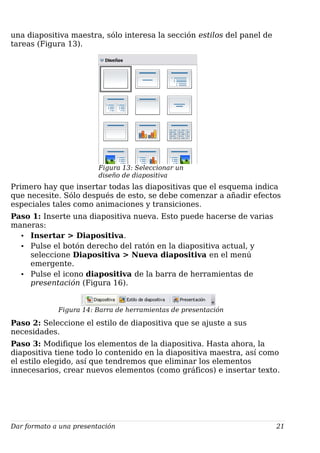 una diapositiva maestra, sólo interesa la sección estilos del panel de
tareas (Figura 13).
Figura 13: Seleccionar un
diseño de diapositiva
Primero hay que insertar todas las diapositivas que el esquema indica
que necesite. Sólo después de esto, se debe comenzar a añadir efectos
especiales tales como animaciones y transiciones.
Paso 1: Inserte una diapositiva nueva. Esto puede hacerse de varias
maneras:
• Insertar > Diapositiva.
• Pulse el botón derecho del ratón en la diapositiva actual, y
seleccione Diapositiva > Nueva diapositiva en el menú
emergente.
• Pulse el icono diapositiva de la barra de herramientas de
presentación (Figura 16).
Figura 14: Barra de herramientas de presentación
Paso 2: Seleccione el estilo de diapositiva que se ajuste a sus
necesidades.
Paso 3: Modifique los elementos de la diapositiva. Hasta ahora, la
diapositiva tiene todo lo contenido en la diapositiva maestra, así como
el estilo elegido, así que tendremos que eliminar los elementos
innecesarios, crear nuevos elementos (como gráficos) e insertar texto.
Dar formato a una presentación 21
 