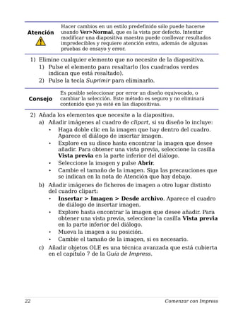 Atención
Hacer cambios en un estilo predefinido sólo puede hacerse
usando Ver>Normal, que es la vista por defecto. Intentar
modificar una diapositiva maestra puede conllevar resultados
impredecibles y requiere atención extra, además de algunas
pruebas de ensayo y error.
1) Elimine cualquier elemento que no necesite de la diapositiva.
1) Pulse el elemento para resaltarlo (los cuadrados verdes
indican que está resaltado).
2) Pulse la tecla Suprimir para eliminarlo.
Consejo
Es posible seleccionar por error un diseño equivocado, o
cambiar la selección. Este método es seguro y no eliminará
contenido que ya esté en las diapositivas.
2) Añada los elementos que necesite a la diapositiva.
a) Añadir imágenes al cuadro de clipart, si su diseño lo incluye:
• Haga doble clic en la imagen que hay dentro del cuadro.
Aparece el diálogo de insertar imagen.
• Explore en su disco hasta encontrar la imagen que desee
añadir. Para obtener una vista previa, seleccione la casilla
Vista previa en la parte inferior del diálogo.
• Seleccione la imagen y pulse Abrir.
• Cambie el tamaño de la imagen. Siga las precauciones que
se indican en la nota de Atención que hay debajo.
b) Añadir imágenes de ficheros de imagen a otro lugar distinto
del cuadro clipart:
• Insertar > Imagen > Desde archivo. Aparece el cuadro
de diálogo de insertar imagen.
• Explore hasta encontrar la imagen que desee añadir. Para
obtener una vista previa, seleccione la casilla Vista previa
en la parte inferior del diálogo.
• Mueva la imagen a su posición.
• Cambie el tamaño de la imagen, si es necesario.
c) Añadir objetos OLE es una técnica avanzada que está cubierta
en el capítulo 7 de la Guía de Impress.
22 Comenzar con Impress
 
