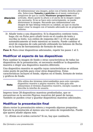 Atención
Al redimensionar una imagen, pulse con el botón derecho sobre
ella. Seleccione Tamaño y posición en el menú contextual y
asegúrese de que la casilla Mantener proporciones está
activada. Ahora ajuste la altura o el ancho de la imagen según
sea necesario. Si no se hace esto correctamente, se puede
distorsionar la imagen. Recuerde que redimensionar una
imagen de tipo bitmap reducirá su calidad, así que es mucho
mejor crear la imagen con el tamaño adecuado en un programa
externo.
3) Añadir texto a una diapositiva: Si la diapositiva contiene texto,
haga clic en Pulse para añadir texto en el cuadro de texto y
escriba su texto. Los estilos de esquema del 1 al 10 se aplican
automáticamente al texto mientras se inserta. Puede cambiar el
nivel de esquema de cada párrafo utilizando los botones de flecha
en la barra de herramientas de formato de texto.
Paso 4: Para crear diapositivas adicionales, repetir los pasos 1 al 3.
Modificar el aspecto de las diapositivas
Para cambiar la imagen de fondo y otras características de todas las
diapositivas de la presentación, es necesario modificar la diapositiva
maestra o elegir una diapositiva maestra diferente.
Una diapositiva maestra es aquélla cuyas características se utilizan
como punto de partida para crear otras diapositivas. Estas
características incluyen el fondo, objetos en el fondo, formato de textos
y gráficos de fondo.
Nota
OOo utiliza dos términos intercambiables para este concepto:
diapositiva maestra o página maestra. En esta guía sólo
utilizaremos el término diapositiva maestra, excepto cuando se
describa la interfaz de usuario.
Impress tiene 28 diapositivas maestras prediseñadas, que se
encuentran en la sección Páginas maestras del panel de tareas.
También se pueden crear y guardar diapositivas maestras adicionales.
Modificar la presentación final
Ahora revise la presentación entera y responda algunas preguntas.
Ejecute la presentación al menos una vez antes de responderlas. Puede
que quiera añadir alguna más.
1) ¿Están en el orden correcto? Si no, hay que cambiarlo.
Dar formato a una presentación 23
 