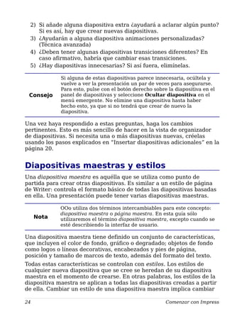 2) Si añade alguna diapositiva extra ¿ayudará a aclarar algún punto?
Si es así, hay que crear nuevas diapositivas.
3) ¿Ayudarán a alguna diapositiva animaciones personalizadas?
(Técnica avanzada)
4) ¿Deben tener algunas diapositivas transiciones diferentes? En
caso afirmativo, habría que cambiar esas transiciones.
5) ¿Hay diapositivas innecesarias? Si así fuera, elimínelas.
Consejo
Si alguna de estas diapositivas parece innecesaria, ocúltela y
vuelve a ver la presentación un par de veces para asegurarse.
Para esto, pulse con el botón derecho sobre la diapositiva en el
panel de diapositivas y seleccione Ocultar diapositiva en el
menú emergente. No elimine una diapositiva hasta haber
hecho esto, ya que si no tendrá que crear de nuevo la
diapositiva.
Una vez haya respondido a estas preguntas, haga los cambios
pertinentes. Esto es más sencillo de hacer en la vista de organizador
de diapositivas. Si necesita una o más diapositivas nuevas, créelas
usando los pasos explicados en “Insertar diapositivas adicionales” en la
página 20.
Diapositivas maestras y estilos
Una diapositiva maestra es aquélla que se utiliza como punto de
partida para crear otras diapositivas. Es similar a un estilo de página
de Writer: controla el formato básico de todas las diapositivas basadas
en ella. Una presentación puede tener varias diapositivas maestras.
Nota
OOo utiliza dos términos intercambiables para este concepto:
diapositiva maestra o página maestra. En esta guía sólo
utilizaremos el término diapositiva maestra, excepto cuando se
esté describiendo la interfaz de usuario.
Una diapositiva maestra tiene definido un conjunto de características,
que incluyen el color de fondo, gráfico o degradado; objetos de fondo
como logos o líneas decorativas, encabezados y pies de página,
posición y tamaño de marcos de texto, además del formato del texto.
Todas estas características se controlan con estilos. Los estilos de
cualquier nueva diapositiva que se cree se heredan de su diapositiva
maestra en el momento de crearse. En otras palabras, los estilos de la
diapositiva maestra se aplican a todas las diapositivas creadas a partir
de ella. Cambiar un estilo de una diapositiva maestra implica cambiar
24 Comenzar con Impress
 