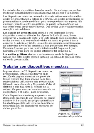 los de todas las diapositivas basadas en ella. Sin embargo, es posible
modificar individualmente cada diapositiva sin afectar a la maestra.
Las diapositivas maestras tienen dos tipos de estilos asociados a ellas:
estilos de presentación y estilos de gráficos. Los estilos predefinidos de
presentación se puede modificar, pero no se pueden crear nuevos. Sín
embargo, para los estilos de gráficos, se puede tanto modificar los
existentes como crear estilos nuevos. Qué estilos usar y cuando usarlos
se explica más adelante.
Los estilos de presentación afectan a tres elementos de una
diapositiva maestra: el fondo, los objetos de fondo (iconos, líneas
decorativas y cuadros de texto) y el texto situado en la diapositiva. Los
estilos de texto a su vez están divididos en notas, esquema 1 hasta
esquema 9, subtítulo y título. Los estilos de esquema se utilizan para
los diferentes niveles del esquema al que pertenecen. Por ejemplo,
Esquema 2 se usa para los puntos inferiores del Esquema 1, y el
Esquema 3 se usa para los puntos inferiores del Esquema 2.
Los estilos gráficos afectan a varios elementos de la diapositiva.
Nótese que estos estilos existen tanto en los estilos de gráficos como
en los de presentación.
Trabajar con diapositivas maestras
Impress viene con 28 diapositivas maestras
prediseñadas. Estas se pueden ver en la
sección de páginas maestras del panel de
tareas (Figura 15). Esta sección tiene tres
subsecciones: Utilizado en esta presentación,
Utilizado recientemente y Disponible. Pulse el
símbolo + que hay junto al nombre de la
subsección para mostrar las miniaturas de las
diapositivas, o el signo – para ocultarlas.
Cada diapositiva maestra que aparezca en
Disponible procede de una plantilla del mismo
nombre. Si ha creado sus propias plantillas o
ha añadido plantillas de terceros, también se
mostrarán aquí las diapositivas maestras de
dichas plantillas.
Trabajar con diapositivas maestras 25
Figura 15: Páginas
maestras disponibles
 