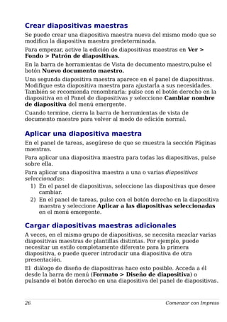 Crear diapositivas maestras
Se puede crear una diapositiva maestra nueva del mismo modo que se
modifica la diapositiva maestra predeterminada.
Para empezar, active la edición de diapositivas maestras en Ver >
Fondo > Patrón de diapositivas.
En la barra de herramientas de Vista de documento maestro,pulse el
botón Nuevo documento maestro.
Una segunda diapositiva maestra aparece en el panel de diapositivas.
Modifique esta diapositiva maestra para ajustarla a sus necesidades.
También se recomienda renombrarla: pulse con el botón derecho en la
diapositiva en el Panel de diapositivas y seleccione Cambiar nombre
de diapositiva del menú emergente.
Cuando termine, cierra la barra de herramientas de vista de
documento maestro para volver al modo de edición normal.
Aplicar una diapositiva maestra
En el panel de tareas, asegúrese de que se muestra la sección Páginas
maestras.
Para aplicar una diapositiva maestra para todas las diapositivas, pulse
sobre ella.
Para aplicar una diapositiva maestra a una o varias diapositivas
seleccionadas:
1) En el panel de diapositivas, seleccione las diapositivas que desee
cambiar.
2) En el panel de tareas, pulse con el botón derecho en la diapositiva
maestra y seleccione Aplicar a las diapositivas seleccionadas
en el menú emergente.
Cargar diapositivas maestras adicionales
A veces, en el mismo grupo de diapositivas, se necesita mezclar varias
diapositivas maestras de plantillas distintas. Por ejemplo, puede
necesitar un estilo completamente diferente para la primera
diapositiva, o puede querer introducir una diapositiva de otra
presentación.
El diálogo de diseño de diapositivas hace esto posible. Acceda a él
desde la barra de menú (Formato > Diseño de diapositiva) o
pulsando el botón derecho en una diapositiva del panel de diapositivas.
26 Comenzar con Impress
 