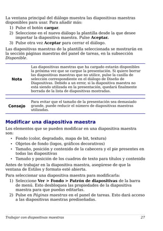 La ventana principal del diálogo muestra las diapositivas maestras
disponibles para usar. Para añadir más:
1) Pulse el botón cargar.
2) Seleccione en el nuevo diálogo la plantilla desde la que desee
importar la diapositiva maestra. Pulse Aceptar.
3) Pulse otra vez Aceptar para cerrar el diálogo.
Las diapositivas maestras de la plantilla seleccionada se mostrarán en
la sección páginas maestras del panel de tareas, en la subsección
Disponible.
Nota
Las diapositivas maestras que ha cargado estarán disponibles
la próxima vez que se cargue la presentación. Si quiere borrar
las diapositivas maestras que no utilice, pulse la casilla de
selección correspondiente en el diálogo de Diseño de
Diapositivas. Debido a un error, si la diapositiva maestra no
está siendo utilizada en la presentación, quedará finalmente
borrada de la lista de diapositivas mostradas.
Consejo
Para evitar que el tamaño de la presentación sea demasiado
grande, puede reducir el número de diapositivas maestras
utilizadas.
Modificar una diapositiva maestra
Los elementos que se pueden modificar en una diapositiva maestra
son:
• Fondo (color, degradado, mapa de bit, textura)
• Objetos de fondo (logos, gráficos decorativos)
• Tamaño, posición y contenido de la cabecera y el pie presentes en
todas las diapositivas
• Tamaño y posición de los cuadros de texto para títulos y contenido
Antes de trabajar en la diapositiva maestra, asegúrese de que la
ventana de Estilos y formato esté abierta.
Para seleccionar una diapositiva maestra para modificarla:
1) Seleccione Ver > Fondo > Patrón de diapositivas de la barra
de menú. Esto desbloquea las propiedades de la diapositiva
maestra para que puedas editarlas.
2) Pulse en Páginas maestras en el panel de tareas. Esto dará acceso
a las diapositivas maestras prediseñadas.
Trabajar con diapositivas maestras 27
 