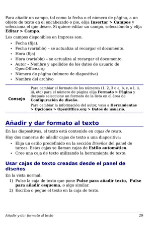 Para añadir un campo, tal como la fecha o el número de página, a un
objeto de texto en el encabezado o pie, elija Insertar > Campos y
selecciona el que desee. Si quiere editar un campo, selecciónelo y elija
Editar > Campo.
Los campos disponibles en Impress son:
• Fecha (fija).
• Fecha (variable) – se actualiza al recargar el documento.
• Hora (fija)
• Hora (variable) – se actualiza al recargar el documento.
• Autor – Nombre y apellidos de los datos de usuario de
OpenOffice.org
• Número de página (número de diapositiva)
• Nombre del archivo
Consejo
Para cambiar el formato de los números (1, 2, 3 o a, b, c, o I, ii,
iii, etc) para el número de página elija Formato > Página y
después seleccione un formato de la lista en el área de
Configuración de diseño.
Para cambiar la información del autor, vaya a Herramientas
> Opciones > OpenOffice.org > Datos de usuario.
Añadir y dar formato al texto
En las diapositivas, el texto está contenido en cajas de texto.
Hay dos maneras de añadir cajas de texto a una diapositiva:
• Elija un estilo predefinido en la sección Diseños del panel de
tareas. Estas cajas se llaman cajas de Estilo automático.
• Cree una caja de texto utilizando la herramienta de texto.
Usar cajas de texto creadas desde el panel de
diseños
En la vista normal:
1) Pulse la caja de texto que pone Pulse para añadir texto, Pulse
para añadir esquema, o algo similar.
2) Escriba o pegue el texto en la caja de texto.
Añadir y dar formato al texto 29
 