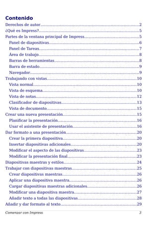 Contenido
Derechos de autor....................................................................................2
¿Qué es Impress?.....................................................................................5
Partes de la ventana principal de Impress..............................................5
Panel de diapositivas............................................................................6
Panel de Tareas.....................................................................................7
Área de trabajo.....................................................................................8
Barras de herramientas........................................................................8
Barra de estado....................................................................................9
Navegador............................................................................................9
Trabajando con vistas............................................................................10
Vista normal........................................................................................10
Vista de esquema................................................................................10
Vista de notas.....................................................................................12
Clasificador de diapositivas................................................................13
Vista de documento............................................................................15
Crear una nueva presentación...............................................................15
Planificar la presentación...................................................................16
Usar el asistente de presentación......................................................16
Dar formato a una presentación............................................................20
Crear la primera diapositiva...............................................................20
Insertar diapositivas adicionales........................................................20
Modificar el aspecto de las diapositivas.............................................23
Modificar la presentación final...........................................................23
Diapositivas maestras y estilos..............................................................24
Trabajar con diapositivas maestras.......................................................25
Crear diapositivas maestras...............................................................26
Aplicar una diapositiva maestra.........................................................26
Cargar diapositivas maestras adicionales..........................................26
Modificar una diapositiva maestra.....................................................27
Añadir texto a todas las diapositivas..................................................28
Añadir y dar formato al texto.................................................................29
Comenzar con Impress 3
 