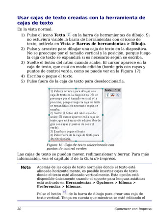 Usar cajas de texto creadas con la herramienta de
cajas de texto
En la vista normal:
1) Pulse el icono Texto en la barra de herramientas de dibujo. Si
no estuviera visible la barra de herramientas con el icono de
texto, actívela en Vista > Barras de herramientas > Dibujo.
2) Pulse y arrastre para dibujar una caja de texto en la diapositiva.
No se preocupe por el tamaño vertical y la posición, porque luego
la caja de texto se expandirá si es necesario según se escriba.
3) Suelte el botón del ratón cuando acabe. El cursor aparece en la
caja de texto, que está en modo edición (borde gris con rayas y
puntos de control verde, como se puede ver en la Figura 17).
4) Escriba o pegue el texto.
5) Pulse fuera de la caja de texto para deseleccionarla.
Figura 16: Caja de texto seleccionada con
puntos de control verdes
Las cajas de texto se pueden mover, redimensionar y borrar. Para más
información, vea el capítulo 3 de la Guía de Impress.
Nota Además de las cajas de texto normales donde el texto está
alineado horizontalmente, es posible insertar cajas de texto
donde el texto esté alineado verticalmente. Esta opción está
disponible únicamente cuando el soporte para lenguas asiáticas
está activado en Herramientas > Opciones > Idioma >
Preferencias > Idiomas.
Pulse el botón de la barra de dibujo para crear una caja de
texto vertical. Tenga en cuenta que mientras se esté editando el
30 Comenzar con Impress
 