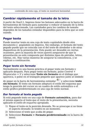 contenido de esta caja, el texto se mostrará horizontal.
Cambiar rápidamente el tamaño de la letra
A partir de Ooo3.1, Impress tiene los botones adecuados en la barra de
herramientas de formato para aumentar o reducir el tamaño de la letra
del texto seleccionado. Las cantidades para los cambios de tamaño
dependen de los tamaños estándar disponibles para la letra que se esté
usando.
Pegar texto
Puede insertar texto en una caja de texto copiándolo desde otro
documento y pegándolo en Impress. Sin embargo, el formato del texto
pegado puede que no coincida con el del texto de alrededor o de otras
diapositivas de la presentación. Esto puede ser deseable en ciertas
ocasiones, pero la mayoría de veces querrá asegurarse de que la
presentación no está compuesta por distintos tipos de párrafos, letras,
viñetas, etc. Hay varias maneras de asegurar la consistencia, y se
explican a continuación.
Pegar texto sin formato
Normalmente es una buena práctica el pegar texto sin formato y
aplicarlo después. Para pegar texto sin formato, pulse Control +
Mayúsculas + V y seleccione Texto sin formato en el diálogo que
aparezca, o pulse en el triángulo pequeño que aparece junto al símbolo
de pegar en la barra de herramientas estándar y seleccione texto
sin formato. El texto sin formato adoptará el estilo del esquema que
tenga la posición del cursor en un cuadro de estilo automático o el
estilo gráfico predeterminado en una caja de texto normal.
Dar formato al texto pegado
Si está pegando texto en una caja de Formato automático, para dar
el mismo aspecto al texto que el resto de la presentación, necesita
aplicarle el estilo de esquema apropiado.
1) Pegue el texto en la posición deseada. No se preocupe si no tiene
el aspecto deseado: lo tendrá en un momento.
2) Seleccione el texto que acaba de pegar.
3) Seleccione Formato > Formato predeterminado en la barra de
menú.
Añadir y dar formato al texto 31
 