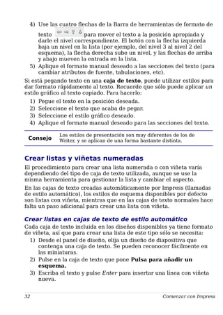 4) Use las cuatro flechas de la Barra de herramientas de formato de
texto para mover el texto a la posición apropiada y
darle el nivel correspondiente. El botón con la flecha izquierda
baja un nivel en la lista (por ejemplo, del nivel 3 al nivel 2 del
esquema), la flecha derecha sube un nivel, y las flechas de arriba
y abajo mueven la entrada en la lista.
5) Aplique el formato manual deseado a las secciones del texto (para
cambiar atributos de fuente, tabulaciones, etc).
Si está pegando texto en una caja de texto, puede utilizar estilos para
dar formato rápidamente al texto. Recuerde que sólo puede aplicar un
estilo gráfico al texto copiado. Para hacerlo:
1) Pegue el texto en la posición deseada.
2) Seleccione el texto que acaba de pegar.
3) Seleccione el estilo gráfico deseado.
4) Aplique el formato manual deseado para las secciones del texto.
Consejo
Los estilos de presentación son muy diferentes de los de
Writer, y se aplican de una forma bastante distinta.
Crear listas y viñetas numeradas
El procedimiento para crear una lista numerada o con viñeta varía
dependiendo del tipo de caja de texto utilizada, aunque se use la
misma herramienta para gestionar la lista y cambiar el aspecto.
En las cajas de texto creadas automáticamente por Impress (llamadas
de estilo automático), los estilos de esquema disponibles por defecto
son listas con viñeta, mientras que en las cajas de texto normales hace
falta un paso adicional para crear una lista con viñeta.
Crear listas en cajas de texto de estilo automático
Cada caja de texto incluida en los diseños disponibles ya tiene formato
de viñeta, así que para crear una lista de este tipo sólo se necesita:
1) Desde el panel de diseño, elija un diseño de diapositiva que
contenga una caja de texto. Se pueden reconocer fácilmente en
las miniaturas.
2) Pulse en la caja de texto que pone Pulsa para añadir un
esquema.
3) Escriba el texto y pulse Enter para insertar una línea con viñeta
nueva.
32 Comenzar con Impress
 