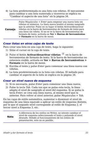 4) La lista predeterminada es una lista con viñetas. El mecanismo
para cambiar a una lista numerada y viceversa se explica en
“Cambiar el aspecto de una lista” en la página 34.
Consejo
Pulse Mayúsculas + Enter para empezar una nueva lista sin
viñetas ni números. La línea nueva tendrá el mismo sangrado
que la anterior. Pulse en su lugar el botón Activar/desactivar
viñetas en la barra de herramientas de formato de texto para
una línea sin viñeta. Si no se ve la barra de herramientas de
formato de texto, actívela en Ver > Barras de herramientas
> Formato en la barra de menú.
Crear listas en otras cajas de texto
Para crear una lista en una caja de texto, haga lo siguiente:
1) Sitúe el cursor en la caja de texto.
2) Pulse el botón Activar/desactivar viñetas en la barra de
herramientas de formato de texto. Si la barra de herramientas no
estuviera visible, actívela en Ver > Barras de herramientras >
Formato en la barra de menú.
3) Escriba el texto y pulse Enter para comenzar una línea nueva con
viñetas.
4) La lista predeterminada es la lista con viñetas. El método para
cambiar el aspecto de la lista se explica en la página 34.
Crear un nivel nuevo de esquema
1) Si es necesario, pulse Enter para comenzar una línea nueva.
2) Pulse la tecla Tab. Cada vez que se pulsa esta tecla, la línea
adapta el nivel de sangrado al nivel del esquema. Si se pulsa la
tecla Enter, se crea una línea nueva, al mismo nivel que la
anterior. Para volver al nivel anterior, pulse Mayúsculas + Tab.
En las cajas de estilo automático, aumentar o disminuir el nivel de
esquema de una línea equivale a aplicar un estilo de esquema distinto,
por lo que el segundo nivel corresponde al estilo de Esquema 2, el
tercer nivel a Esquema 3, etc.
Nota
A diferencia de los estilos en Writer, no intente cambiar el
nivel de esquema seleccionando el texto y pulsando el nivel
deseado. Debido al funcionamiento de los estilos de
presentación, esto no es posible.
Añadir y dar formato al texto 33
 