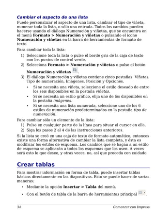 Cambiar el aspecto de una lista
Puede personalizar el aspecto de una lista, cambiar el tipo de viñeta,
numerar toda la lista, o sólo una entrada. Todos los cambios pueden
hacerse usando el diálogo Numeración y viñetas, que se encuentra en
el menú Formato > Numeración y viñetas o pulsando el icono
Numeración y viñetas en la barra de herramientas de formato de
texto.
Para cambiar toda la lista:
1) Seleccione toda la lista o pulse el borde gris de la caja de texto
con los puntos de control verde.
2) Selecciona Formato > Numeración y viñetas o pulse el botón
Numeración y viñetas .
3) El diálogo Numeración y viñetas contiene cinco pestañas: Viñetas,
Tipo de numeración, Imágenes, Posición y Opciones.
• Si se necesita una viñeta, seleccione el estilo deseado de entre
los seis disponibles en la pestaña viñetas.
• Si se necesita un estilo gráfico, elija uno de los disponibles en
la pestaña imágenes.
• Si se necesita una lista numerada, seleccione uno de los 6
estilos de numeración predeterminados en la pestaña tipo de
numeración.
Para cambiar sólo un elemento de la lista:
1) Pulse en cualquier parte de la línea para situar el cursor en ella.
2) Siga los pasos 2 al 4 de las instrucciones anteriores.
Si la lista se creó en una caja de texto de formato automático, entonces
existe una forma alternativa de cambiar la lista completa, y ésta es
modificar los estilos de esquema. Los cambios que se hagan a un estilo
de esquema se aplicarán a todos los esquemas que los usen. A veces
será esto lo que desee, y otras veces, no, así que proceda con cuidado.
Crear tablas
Para mostrar información en forma de tabla, puede insertar tablas
básicas directamente en las diapositivas. Esto se puede hacer de varias
maneras:
• Mediante la opción Insertar > Tabla del menú.
• Con el botón de tabla de la barra de herramientas principal .
34 Comenzar con Impress
 