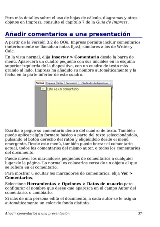 Para más detalles sobre el uso de hojas de cálculo, diagramas y otros
objetos en Impress, consulte el capítulo 7 de la Guía de Impress.
Añadir comentarios a una presentación
A partir de la versión 3.2 de OOo, Impress permite incluir comentarios
(anteriormente se llamaban notas fijas), similares a los de Writer y
Calc.
En la vista normal, elija Insertar > Comentario desde la barra de
menú. Aparecerá un cuadro pequeño con sus iniciales en la esquina
superior izquierda de la diapositiva, con un cuadro de texto más
grande al lado. Impress ha añadido su nombre automáticamente y la
fecha en la parte inferior de este cuadro.
Escriba o pegue su comentario dentro del cuadro de texto. También
puede aplicar algún formato básico a parte del texto seleccionándolo,
pulsando el botón derecho del ratón y eligiéndolo desde el menú
emergente. Desde este menú, también puede borrar el comentario
actual, todos los comentarios del mismo autor, o todos los comentarios
del documento.
Puede mover los marcadores pequeños de comentarios a cualquier
lugar de la página. Lo normal es colocarlos cerca de un objeto al que
se refiera en el comentario.
Para mostrar u ocultar los marcadores de comentarios, elija Ver >
Comentarios.
Seleccione Herramientas > Opciones > Datos de usuario para
configurar el nombre que desee que aparezca en el campo Autor del
comentario, o cambiarlo.
Si más de una persona edita el documento, a cada autor se le asigna
automáticamente un color de fondo distinto.
Añadir comentarios a una presentación 37
 