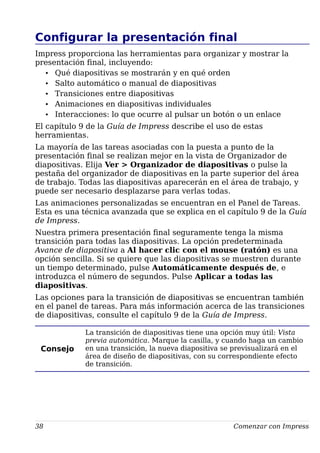 Configurar la presentación final
Impress proporciona las herramientas para organizar y mostrar la
presentación final, incluyendo:
• Qué diapositivas se mostrarán y en qué orden
• Salto automático o manual de diapositivas
• Transiciones entre diapositivas
• Animaciones en diapositivas individuales
• Interacciones: lo que ocurre al pulsar un botón o un enlace
El capítulo 9 de la Guía de Impress describe el uso de estas
herramientas.
La mayoría de las tareas asociadas con la puesta a punto de la
presentación final se realizan mejor en la vista de Organizador de
diapositivas. Elija Ver > Organizador de diapositivas o pulse la
pestaña del organizador de diapositivas en la parte superior del área
de trabajo. Todas las diapositivas aparecerán en el área de trabajo, y
puede ser necesario desplazarse para verlas todas.
Las animaciones personalizadas se encuentran en el Panel de Tareas.
Esta es una técnica avanzada que se explica en el capítulo 9 de la Guía
de Impress.
Nuestra primera presentación final seguramente tenga la misma
transición para todas las diapositivas. La opción predeterminada
Avance de diapositiva a Al hacer clic con el mouse (ratón) es una
opción sencilla. Si se quiere que las diapositivas se muestren durante
un tiempo determinado, pulse Automáticamente después de, e
introduzca el número de segundos. Pulse Aplicar a todas las
diapositivas.
Las opciones para la transición de diapositivas se encuentran también
en el panel de tareas. Para más información acerca de las transiciones
de diapositivas, consulte el capítulo 9 de la Guía de Impress.
Consejo
La transición de diapositivas tiene una opción muy útil: Vista
previa automática. Marque la casilla, y cuando haga un cambio
en una transición, la nueva diapositiva se previsualizará en el
área de diseño de diapositivas, con su correspondiente efecto
de transición.
38 Comenzar con Impress
 