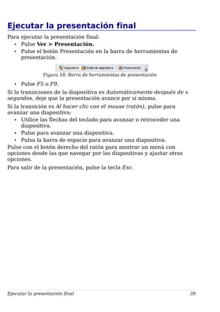Ejecutar la presentación final
Para ejecutar la presentación final:
• Pulse Ver > Presentación.
• Pulse el botón Presentación en la barra de herramientas de
presentación.
Figura 18: Barra de herramientas de presentación
• Pulse F5 o F9.
Si la transiciones de la diapositiva es Automáticamente después de x
segundos, deje que la presentación avance por sí misma.
Si la transición es Al hacer clic con el mouse (ratón), pulse para
avanzar una diapositiva:
• Utilice las flechas del teclado para avanzar o retroceder una
diapositiva.
• Pulse para avanzar una diapositiva.
• Pulsa la barra de espacio para avanzar una diapositiva.
Pulse con el botón derecho del ratón para mostrar un menú con
opciones desde las que navegar por las diapositivas y ajustar otras
opciones.
Para salir de la presentación, pulse la tecla Esc.
Ejecutar la presentación final 39
 