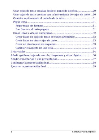 Usar cajas de texto creadas desde el panel de diseños.....................29
Usar cajas de texto creadas con la herramienta de cajas de texto....30
Cambiar rápidamente el tamaño de la letra......................................31
Pegar texto..........................................................................................31
Pegar texto sin formato...................................................................31
Dar formato al texto pegado...........................................................31
Crear listas y viñetas numeradas.......................................................32
Crear listas en cajas de texto de estilo automático........................32
Crear listas en otras cajas de texto.................................................33
Crear un nivel nuevo de esquema...................................................33
Cambiar el aspecto de una lista......................................................34
Crear tablas...........................................................................................34
Añadir gráficos, hojas de cálculo, diagramas y otros objetos...............36
Añadir comentarios a una presentación................................................37
Configurar la presentación final............................................................38
Ejecutar la presentación final................................................................39
4 Comenzar con Impress
 