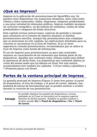 ¿Qué es Impress?
Impress es la aplicación de presentaciones de OpenOffice.org. Se
pueden crear diapositivas con numerosos elementos, tales como texto,
viñetas y listas numeradas, tablas, diagramas, imágenes prediseñadas
y una gran variedad de elementos gráficos. Impress también incorpora
un corrector ortográfico, un diccionario de sinónimos, estilos de texto
prediseñados e imágenes de fondo atractivas.
Este capítulo incluye instrucciones, capturas de pantalla y consejos
para orientarse en el entorno de Impress mientras se diseñan
presentaciones sencillas. Aunque hay presentaciones más complejas
que se mencionan en este capítulo, las explicaciones detalladas para su
creación se encuentran en la Guía de Impress. Si ya se tiene
experiencia creando presentaciones, recomendamos que se utilice la
Guía de Impress como fuente de información.
El uso de Impress para presentaciones un poco más avanzadas
requiere un conocimiento de los elementos que forman parte de las
diapositivas. Aquéllas que contienen texto, utilizan estilos para definir
la apariencia de dicho texto. Las diapositivas que contienen objetos se
crean del mismo modo que los dibujos en Draw. Por este motivo,
recomendamos leer también los capítulos 3 (Usar estilos y plantillas) y
7 (Primeros pasos con Draw).
Partes de la ventana principal de Impress
La pantalla principal de Impress (Figura 2) tiene tres partes: el panel
de diapositivas, el área de trabajo, y el panel de tareas. Además, hay
multitud de barras de herramientas que se pueden mostrar u ocultar
durante la creación de una presentación.
Consejo
Es posible eliminar los paneles de diapositivas y tareas
pulsando en la X que se encuentra en la esquina superior
derecha de dichos paneles. También se pueden mostrar u
ocultar usando Ver > Panel de diapositivas o Ver > Panel
de tareas.
Partes de la ventana principal de Impress 5
 