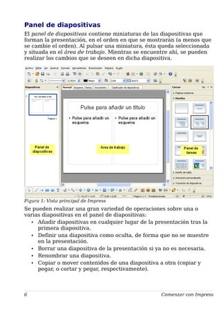 Panel de diapositivas
El panel de diapositivas contiene miniaturas de las diapositivas que
forman la presentación, en el orden en que se mostrarán (a menos que
se cambie el orden). Al pulsar una miniatura, ésta queda seleccionada
y situada en el área de trabajo. Mientras se encuentre ahí, se pueden
realizar los cambios que se deseen en dicha diapositiva.
Figura 1: Vista principal de Impress
Se pueden realizar una gran variedad de operaciones sobre una o
varias diapositivas en el panel de diapositivas:
• Añadir diapositivas en cualquier lugar de la presentación tras la
primera diapositiva.
• Definir una diapositiva como oculta, de forma que no se muestre
en la presentación.
• Borrar una diapositiva de la presentación si ya no es necesaria.
• Renombrar una diapositiva.
• Copiar o mover contenidos de una diapositiva a otra (copiar y
pegar, o cortar y pegar, respectivamente).
6 Comenzar con Impress
 