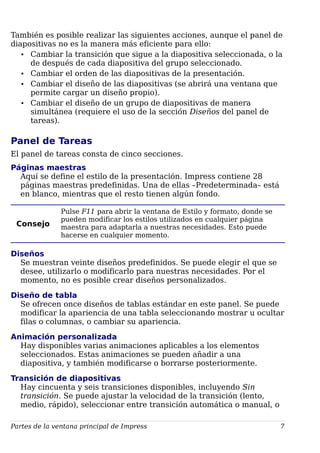 También es posible realizar las siguientes acciones, aunque el panel de
diapositivas no es la manera más eficiente para ello:
• Cambiar la transición que sigue a la diapositiva seleccionada, o la
de después de cada diapositiva del grupo seleccionado.
• Cambiar el orden de las diapositivas de la presentación.
• Cambiar el diseño de las diapositivas (se abrirá una ventana que
permite cargar un diseño propio).
• Cambiar el diseño de un grupo de diapositivas de manera
simultánea (requiere el uso de la sección Diseños del panel de
tareas).
Panel de Tareas
El panel de tareas consta de cinco secciones.
Páginas maestras
Aquí se define el estilo de la presentación. Impress contiene 28
páginas maestras predefinidas. Una de ellas –Predeterminada– está
en blanco, mientras que el resto tienen algún fondo.
Consejo
Pulse F11 para abrir la ventana de Estilo y formato, donde se
pueden modificar los estilos utilizados en cualquier página
maestra para adaptarla a nuestras necesidades. Esto puede
hacerse en cualquier momento.
Diseños
Se muestran veinte diseños predefinidos. Se puede elegir el que se
desee, utilizarlo o modificarlo para nuestras necesidades. Por el
momento, no es posible crear diseños personalizados.
Diseño de tabla
Se ofrecen once diseños de tablas estándar en este panel. Se puede
modificar la apariencia de una tabla seleccionando mostrar u ocultar
filas o columnas, o cambiar su apariencia.
Animación personalizada
Hay disponibles varias animaciones aplicables a los elementos
seleccionados. Estas animaciones se pueden añadir a una
diapositiva, y también modificarse o borrarse posteriormente.
Transición de diapositivas
Hay cincuenta y seis transiciones disponibles, incluyendo Sin
transición. Se puede ajustar la velocidad de la transición (lento,
medio, rápido), seleccionar entre transición automática o manual, o
Partes de la ventana principal de Impress 7
 