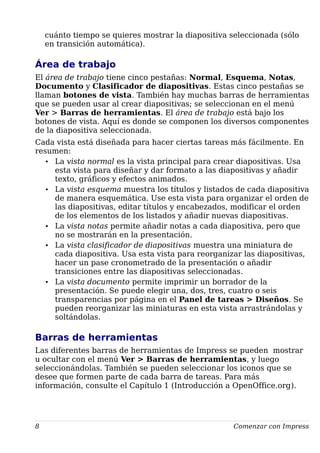 cuánto tiempo se quieres mostrar la diapositiva seleccionada (sólo
en transición automática).
Área de trabajo
El área de trabajo tiene cinco pestañas: Normal, Esquema, Notas,
Documento y Clasificador de diapositivas. Estas cinco pestañas se
llaman botones de vista. También hay muchas barras de herramientas
que se pueden usar al crear diapositivas; se seleccionan en el menú
Ver > Barras de herramientas. El área de trabajo está bajo los
botones de vista. Aquí es donde se componen los diversos componentes
de la diapositiva seleccionada.
Cada vista está diseñada para hacer ciertas tareas más fácilmente. En
resumen:
• La vista normal es la vista principal para crear diapositivas. Usa
esta vista para diseñar y dar formato a las diapositivas y añadir
texto, gráficos y efectos animados.
• La vista esquema muestra los títulos y listados de cada diapositiva
de manera esquemática. Use esta vista para organizar el orden de
las diapositivas, editar títulos y encabezados, modificar el orden
de los elementos de los listados y añadir nuevas diapositivas.
• La vista notas permite añadir notas a cada diapositiva, pero que
no se mostrarán en la presentación.
• La vista clasificador de diapositivas muestra una miniatura de
cada diapositiva. Usa esta vista para reorganizar las diapositivas,
hacer un pase cronometrado de la presentación o añadir
transiciones entre las diapositivas seleccionadas.
• La vista documento permite imprimir un borrador de la
presentación. Se puede elegir una, dos, tres, cuatro o seis
transparencias por página en el Panel de tareas > Diseños. Se
pueden reorganizar las miniaturas en esta vista arrastrándolas y
soltándolas.
Barras de herramientas
Las diferentes barras de herramientas de Impress se pueden mostrar
u ocultar con el menú Ver > Barras de herramientas, y luego
seleccionándolas. También se pueden seleccionar los iconos que se
desee que formen parte de cada barra de tareas. Para más
información, consulte el Capítulo 1 (Introducción a OpenOffice.org).
8 Comenzar con Impress
 