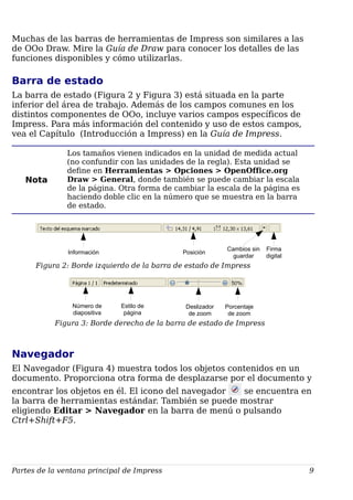 Muchas de las barras de herramientas de Impress son similares a las
de OOo Draw. Mire la Guía de Draw para conocer los detalles de las
funciones disponibles y cómo utilizarlas.
Barra de estado
La barra de estado (Figura 2 y Figura 3) está situada en la parte
inferior del área de trabajo. Además de los campos comunes en los
distintos componentes de OOo, incluye varios campos específicos de
Impress. Para más información del contenido y uso de estos campos,
vea el Capítulo (Introducción a Impress) en la Guía de Impress.
Nota
Los tamaños vienen indicados en la unidad de medida actual
(no confundir con las unidades de la regla). Esta unidad se
define en Herramientas > Opciones > OpenOffice.org
Draw > General, donde también se puede cambiar la escala
de la página. Otra forma de cambiar la escala de la página es
haciendo doble clic en la número que se muestra en la barra
de estado.
Figura 2: Borde izquierdo de la barra de estado de Impress
Figura 3: Borde derecho de la barra de estado de Impress
Navegador
El Navegador (Figura 4) muestra todos los objetos contenidos en un
documento. Proporciona otra forma de desplazarse por el documento y
encontrar los objetos en él. El icono del navegador se encuentra en
la barra de herramientas estándar. También se puede mostrar
eligiendo Editar > Navegador en la barra de menú o pulsando
Ctrl+Shift+F5.
Partes de la ventana principal de Impress 9
Información Posición
Cambios sin
guardar
Firma
digital
Número de
diapositiva
Estilo de
página
Deslizador
de zoom
Porcentaje
de zoom
 