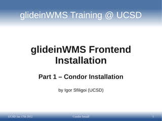 glideinWMS Training @ UCSD


                glideinWMS Frontend
                      Installation
                     Part 1 – Condor Installation
                           by Igor Sfiligoi (UCSD)




UCSD Jan 17th 2012                Condor Install     1
 