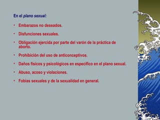 • Embarazos no deseados.
• Disfunciones sexuales.
• Obligación ejercida por parte del varón de la práctica de
aborto.
• Prohibición del uso de anticonceptivos.
• Daños físicos y psicológicos en específico en el plano sexual.
• Abuso, acoso y violaciones.
• Fobias sexuales y de la sexualidad en general.
En el plano sexual:
 