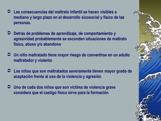  Las consecuencias del maltrato infantil se hacen visibles a
mediano y largo plazo en el desarrollo sicosocial y físico de las
personas.
 Detrás de problemas de aprendizaje, de comportamiento y
agresividad probablemente se esconden situaciones de maltrato
físico, abuso y/o abandono
 Un niño maltratado tiene mayor riesgo de convertirse en un adulto
maltratador y violento
 Los niños que son maltratados severamente tienen mayor grado de
aceptación frente al uso de la violencia y agresión
 Uno de cada dos niños que son víctima de violencia grave
considera que el castigo físico sirve para la formación
 