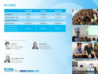 die preise
                                            paket m          paket l                          paket Xl
 Standgröße                                    5 qm            10 qm                            15 qm
 Bühnenpräsenz / Tag                          30 min        2 x 30 min                        2 x 30 min
 Ausstellerausweise                              2                 4                               6
 Gebühr (netto)                             10.200 Euro   18.000 Euro                         24.000 Euro
 Early-Bird-Angebot
 bei Buchung bis zum                         8.500 Euro   15.000 Euro                         20.000 Euro
 30. April 2011 (netto)




beratung und weitere informationen

          projektleitung                                  Kundenbetreuung
          heiko Klinge                                    nicole Klinge (Freelancer)
          Telefon: +49 (0)89 / 360 86-665                 Telefon: +49 (0)89 / 45 20 97 90
          Mobil: +49 (0)172 / 200 57 75                   Mobil: +49 (0)173 / 787 20 13
          E-Mail: hklinge@idg.de                          E-Mail: nklinge@idg-consultant.de




organisation


          Event- and marketing manager
          Stefanie Kusseler
          Telefon: +49 (0)89 / 360 86-451
          E-Mail: skusseler@idg.de




                    MEDIA GMBH
 